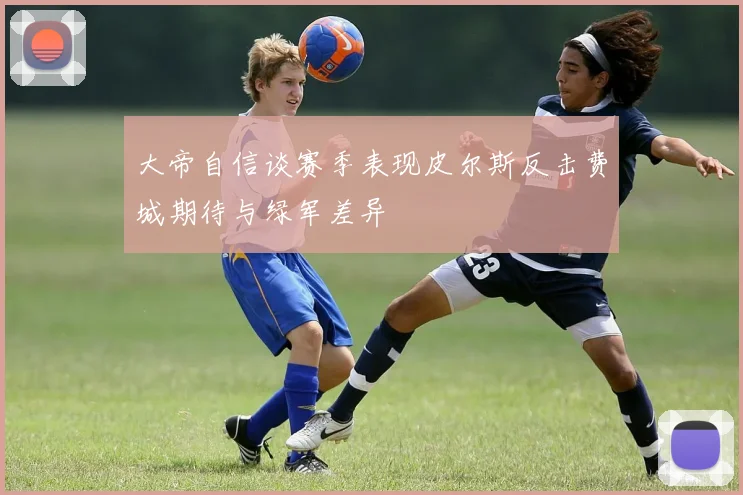 大帝自信谈赛季表现皮尔斯反击费城期待与绿军差异