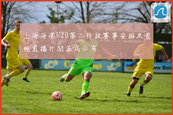 上海海港U20第二阶段赛事安排及首轮直播计划正式公布