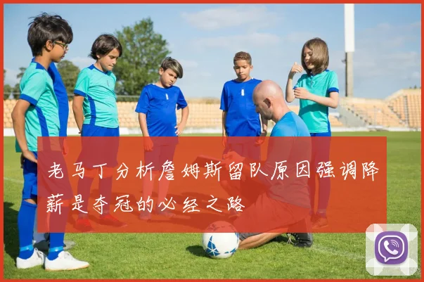 老马丁分析詹姆斯留队原因强调降薪是夺冠的必经之路