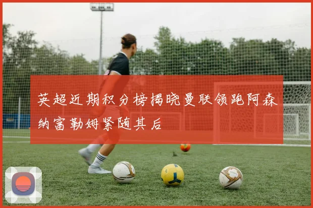 英超近期积分榜揭晓曼联领跑阿森纳富勒姆紧随其后