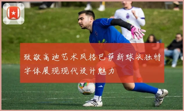 致敬高迪艺术风格巴萨新球衣独特字体展现现代设计魅力