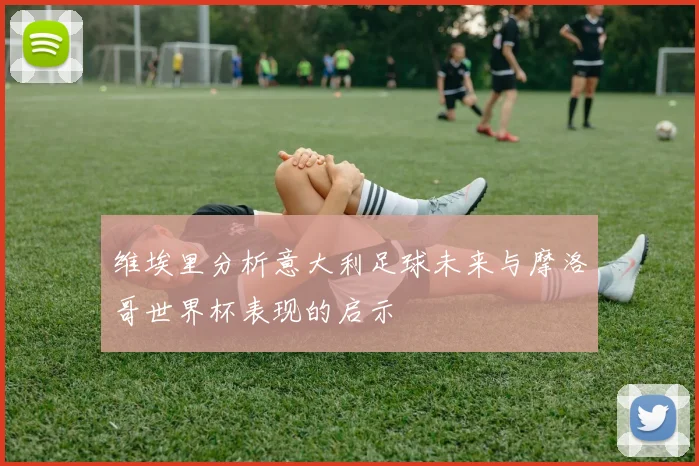 维埃里分析意大利足球未来与摩洛哥世界杯表现的启示