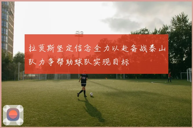 拉莫斯坚定信念全力以赴备战泰山队力争帮助球队实现目标