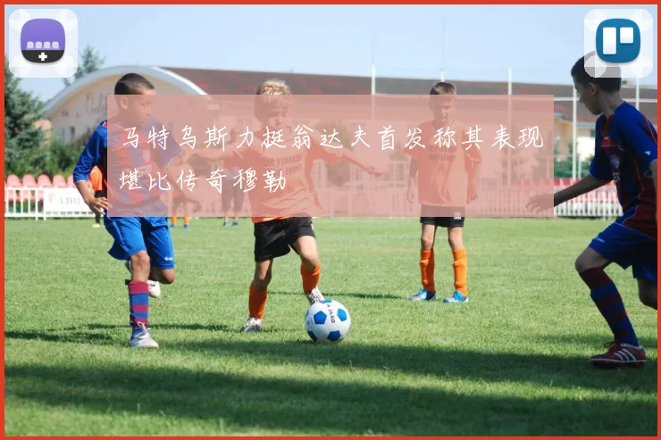 马特乌斯力挺翁达夫首发称其表现堪比传奇穆勒