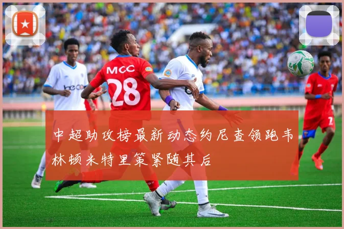 中超助攻榜最新动态约尼查领跑韦林顿米特里策紧随其后