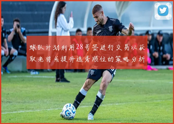 球队计划利用28号签进行交易以获取老将或提升选秀顺位的策略分析