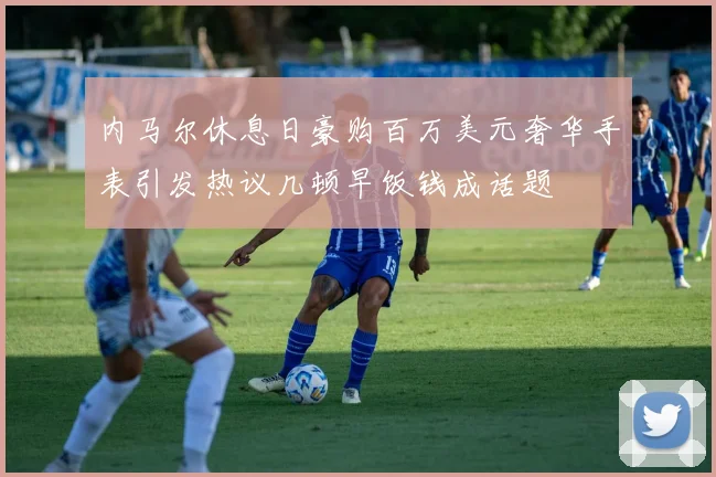 内马尔休息日豪购百万美元奢华手表引发热议几顿早饭钱成话题