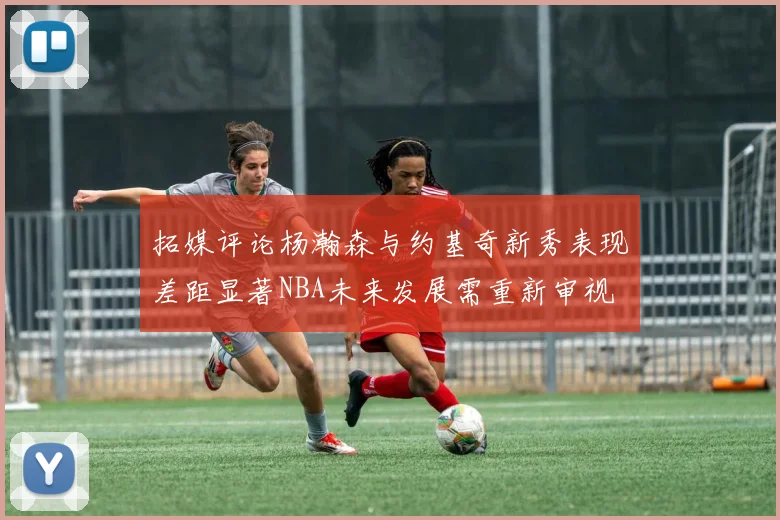 拓媒评论杨瀚森与约基奇新秀表现差距显著NBA未来发展需重新审视