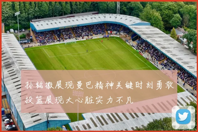 孙铭徽展现曼巴精神关键时刻勇敢投篮展现大心脏实力不凡