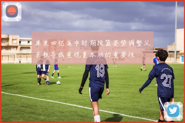 库里回忆高中时期投篮姿势调整父亲教导我重视基本功的重要性