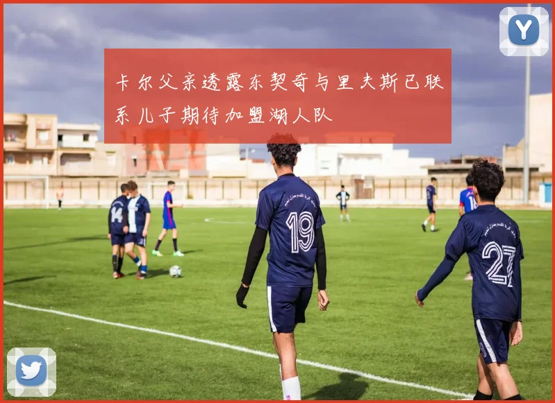 卡尔父亲透露东契奇与里夫斯已联系儿子期待加盟湖人队