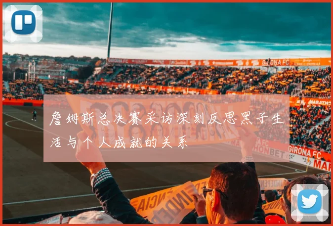 詹姆斯总决赛采访深刻反思黑子生活与个人成就的关系