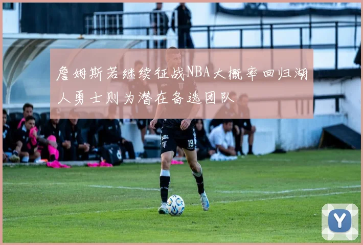 詹姆斯若继续征战NBA大概率回归湖人勇士则为潜在备选团队