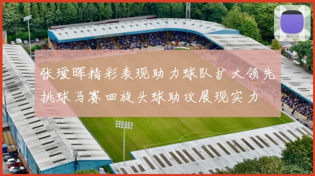 张瑷晖精彩表现助力球队扩大领先挑球马赛回旋头球助攻展现实力