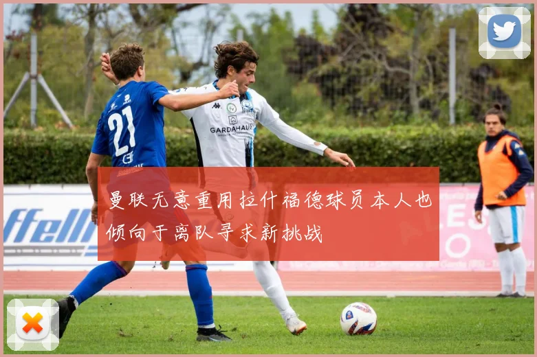 曼联无意重用拉什福德球员本人也倾向于离队寻求新挑战