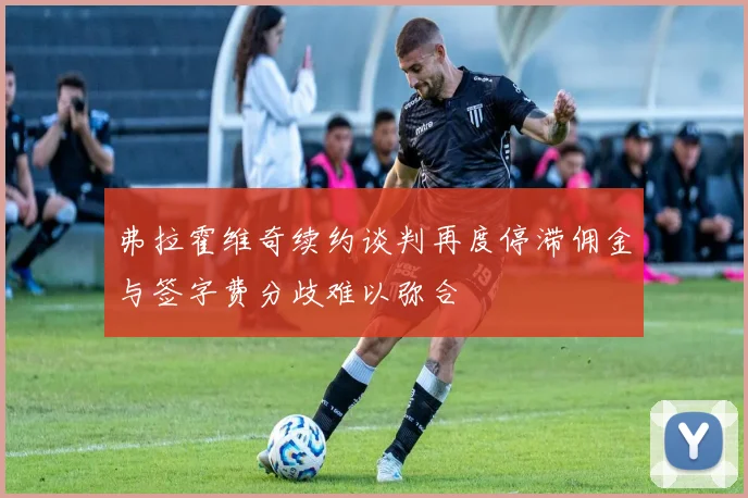弗拉霍维奇续约谈判再度停滞佣金与签字费分歧难以弥合