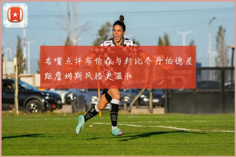名嘴点评布伦森与科比乔丹伯德差距詹姆斯风格更温和