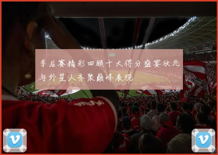 季后赛精彩回顾十大得分盛宴状元与外星人齐聚巅峰表现