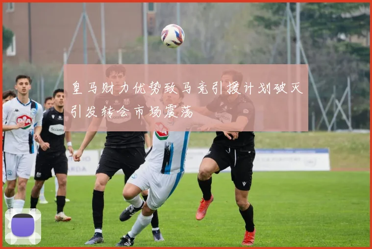 皇马财力优势致马竞引援计划破灭引发转会市场震荡