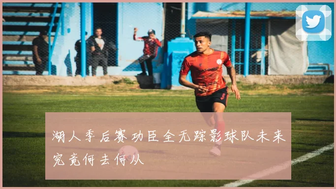 湖人季后赛功臣全无踪影球队未来究竟何去何从