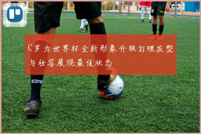 C罗为世界杯全新形象升级打理发型与妆容展现最佳状态