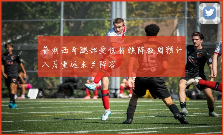 普利西奇腿部受伤将缺阵数周预计八月重返米兰阵容