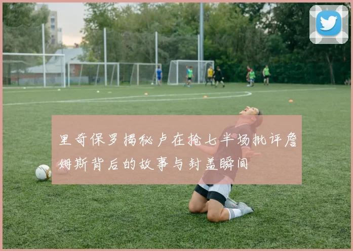 里奇保罗揭秘卢在抢七半场批评詹姆斯背后的故事与封盖瞬间