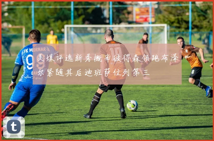 美媒评选新秀概率彼得森领跑布泽尔紧随其后迪班萨位列第三