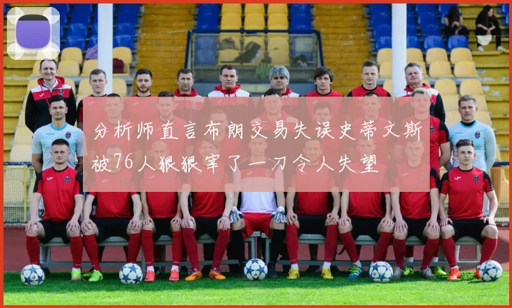 分析师直言布朗交易失误史蒂文斯被76人狠狠宰了一刀令人失望
