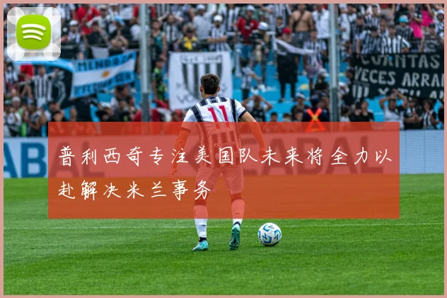普利西奇专注美国队未来将全力以赴解决米兰事务