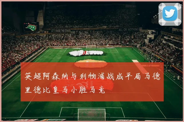 英超阿森纳与利物浦战成平局马德里德比皇马小胜马竞